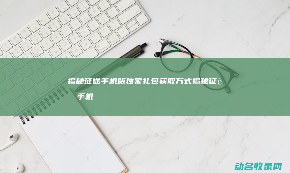 揭秘征途手机版独家礼包获取方式 (揭秘征途手机在线观看)